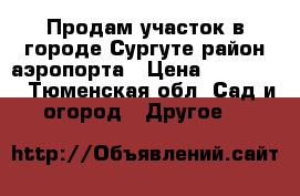 Продам участок в городе Сургуте район аэропорта › Цена ­ 950 000 - Тюменская обл. Сад и огород » Другое   